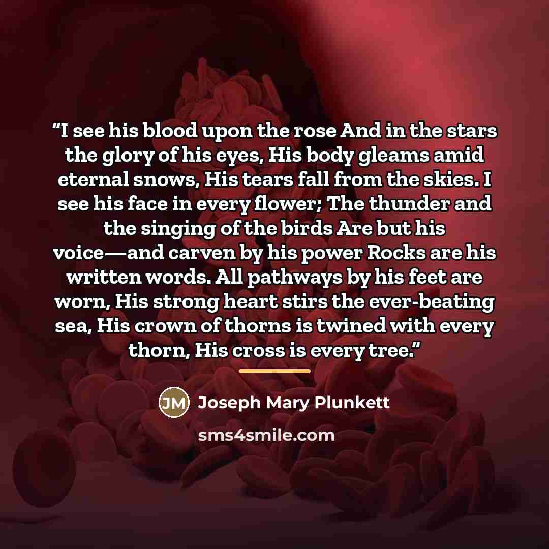 “I see his blood upon the rose And in the stars the glory of his eyes, His body gleams amid eternal snows, His tears fall from the skies. I see his face in every flower; The thunder and the singing of the birds Are but his voice—and carven by his power Rocks are his written words. All pathways by…” quote by Joseph Mary Plunkett