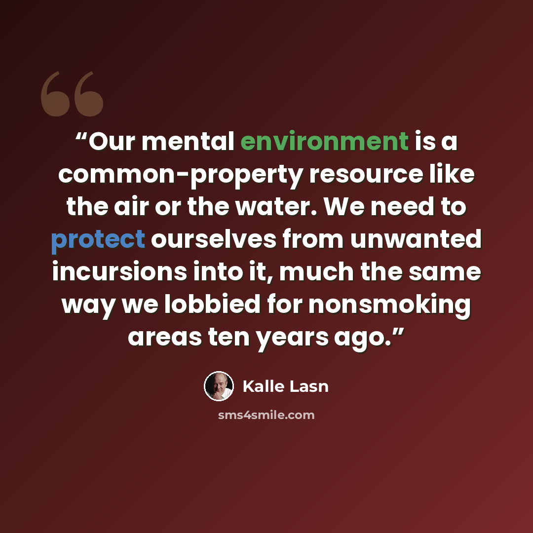 “Our mental environment is a common-property resource like the air or the water. We need to protect ourselves from unwanted incursions into it, much the same way we lobbied for nonsmoking areas ten years ago.” quote by Kalle Lasn