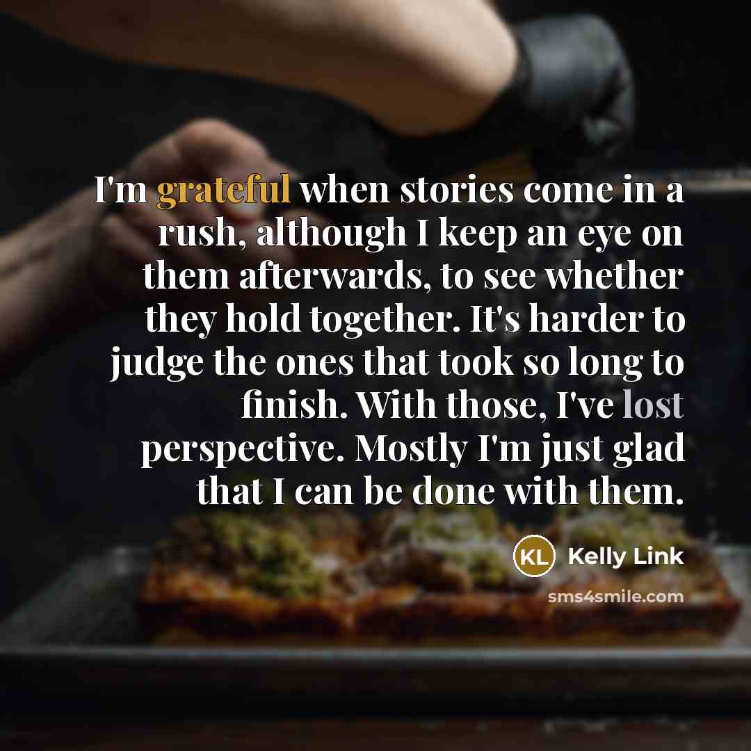 “I'm grateful when stories come in a rush, although I keep an eye on them afterwards, to see whether they hold together. It's harder to judge the ones that took so long to finish. With those, I've lost perspective. Mostly I'm just glad that I can be done with them.” quote by Kelly Link