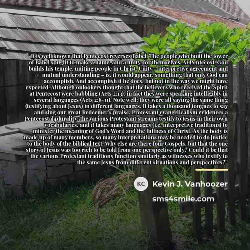 “It is well known that Pentecost reverses Babel. The people who built the tower of Babel sought to make a name, and a unity, for themselves. At Pentecost, God builds his temple, uniting people in Christ. Unity – interpretive agreement and mutual understanding – is, it would appear, something that…” quote by Kevin J. Vanhoozer