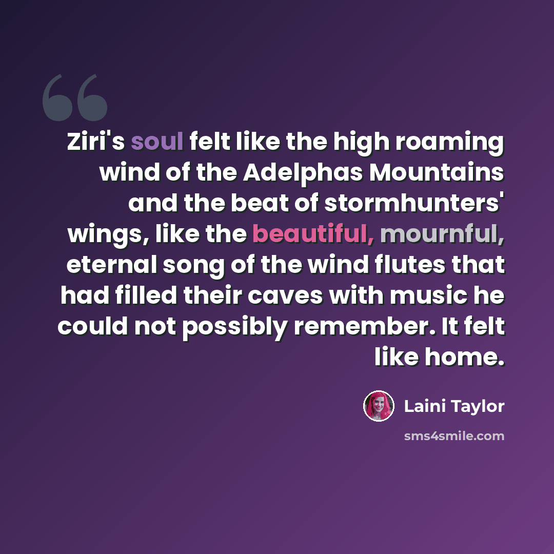 “Ziri's soul felt like the high roaming wind of the Adelphas Mountains and the beat of stormhunters' wings, like the beautiful, mournful, eternal song of the wind flutes that had filled their caves with music he could not possibly remember. It felt like home.” quote by Laini Taylor