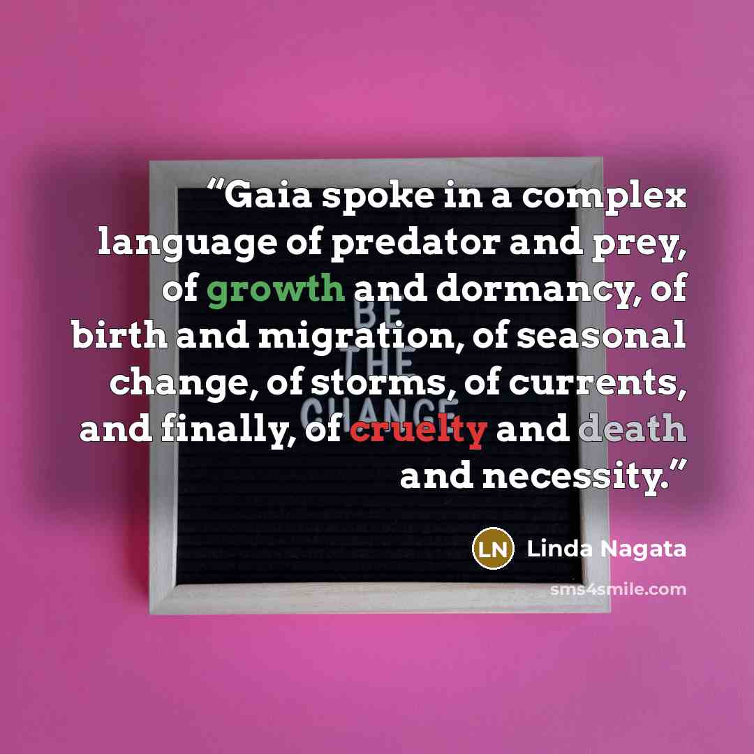 “Gaia spoke in a complex language of predator and prey, of growth and dormancy, of birth and migration, of seasonal change, of storms, of currents, and finally, of cruelty and death and necessity.” quote by Linda Nagata