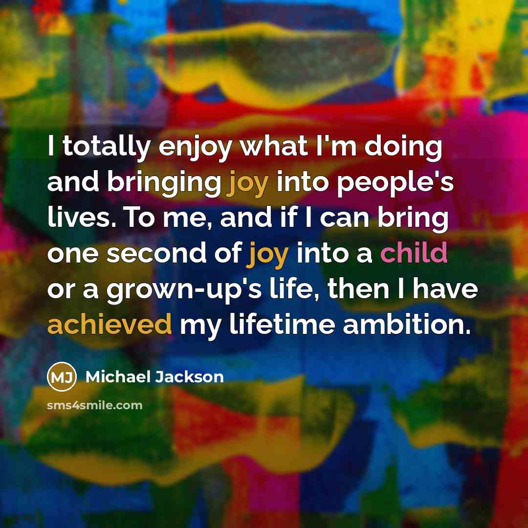 “I totally enjoy what I'm doing and bringing joy into people's lives. To me, and if I can bring one second of joy into a child or a grown-up's life, then I have achieved my lifetime ambition.” quote by Michael Jackson
