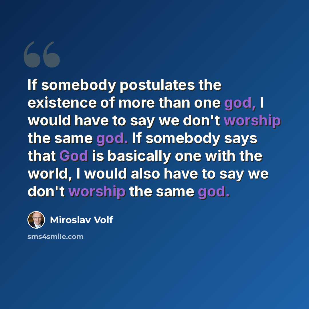 “If somebody postulates the existence of more than one god, I would have to say we don't worship the same god. If somebody says that God is basically one with the world, I would also have to say we don't worship the same god.” quote by Miroslav Volf