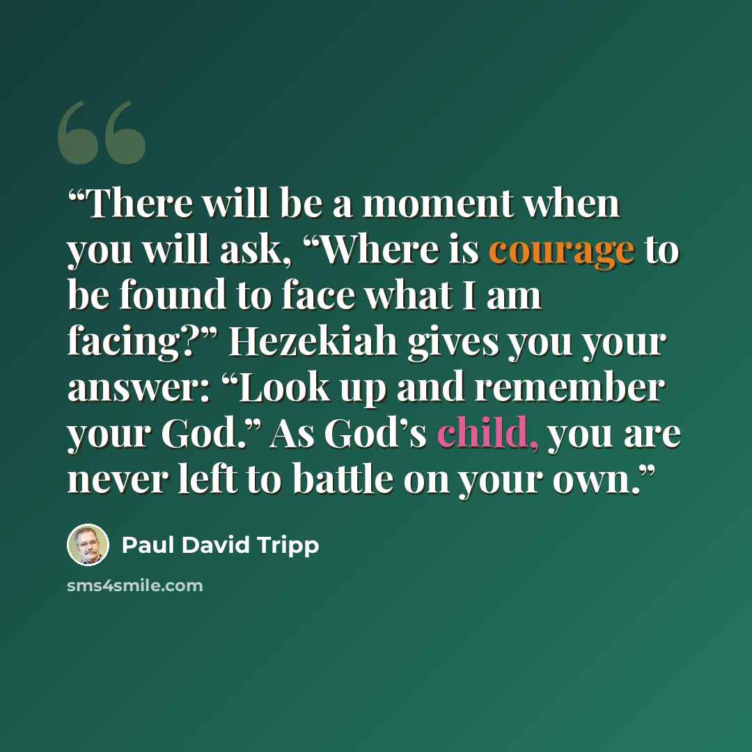 “There will be a moment when you will ask, “Where is courage to be found to face what I am facing?” Hezekiah gives you your answer: “Look up and remember your God.” As God’s child, you are never left to battle on your own.” quote by Paul David Tripp