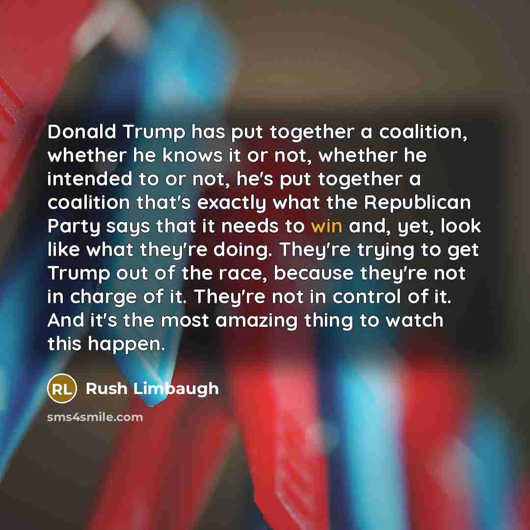 “Donald Trump has put together a coalition, whether he knows it or not, whether he intended to or not, he's put together a coalition that's exactly what the Republican Party says that it needs to win and, yet, look like what they're doing. They're trying to get Trump out of the race, because…” quote by Rush Limbaugh