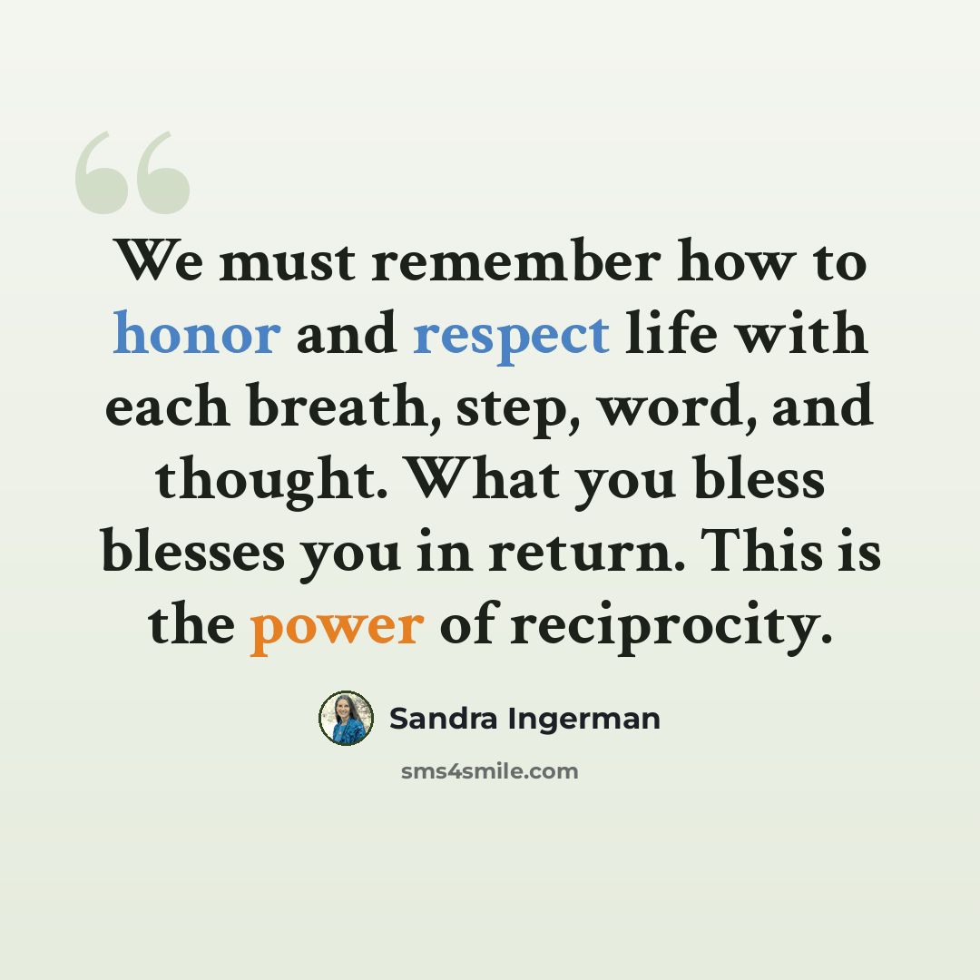 “We must remember how to honor and respect life with each breath, step, word, and thought. What you bless blesses you in return. This is the power of reciprocity.” quote by Sandra Ingerman