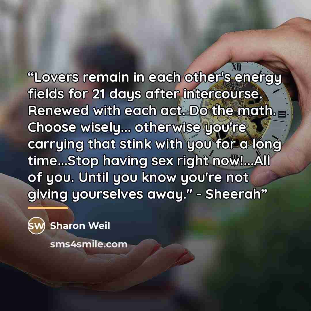 “Lovers remain in each other's energy fields for 21 days after intercourse. Renewed with each act. Do the math. Choose wisely... otherwise you're carrying that stink with you for a long time...Stop having sex right now!...All of you. Until you know you're not giving yourselves away." - Sheerah” quote by Sharon Weil