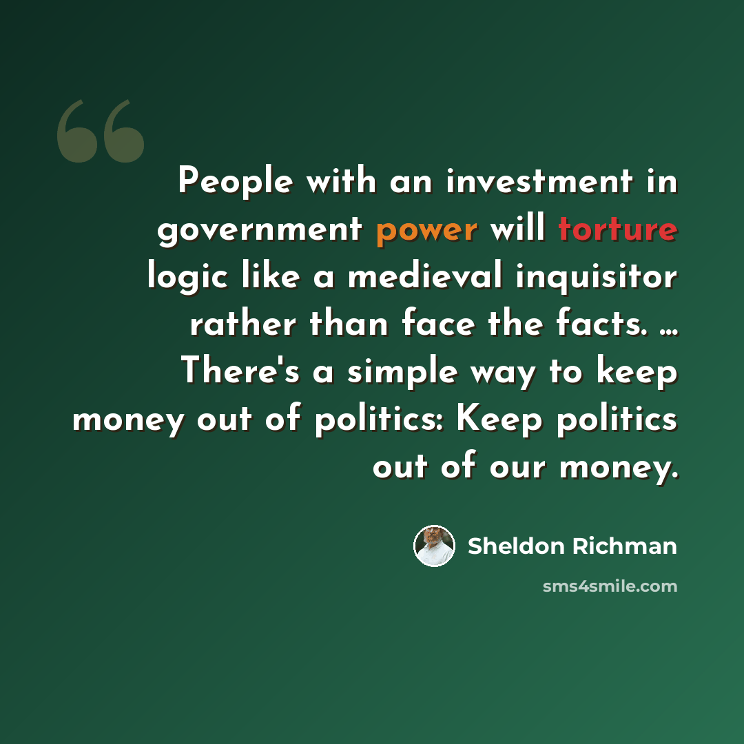 “People with an investment in government power will torture logic like a medieval inquisitor rather than face the facts. ... There's a simple way to keep money out of politics: Keep politics out of our money.” quote by Sheldon Richman