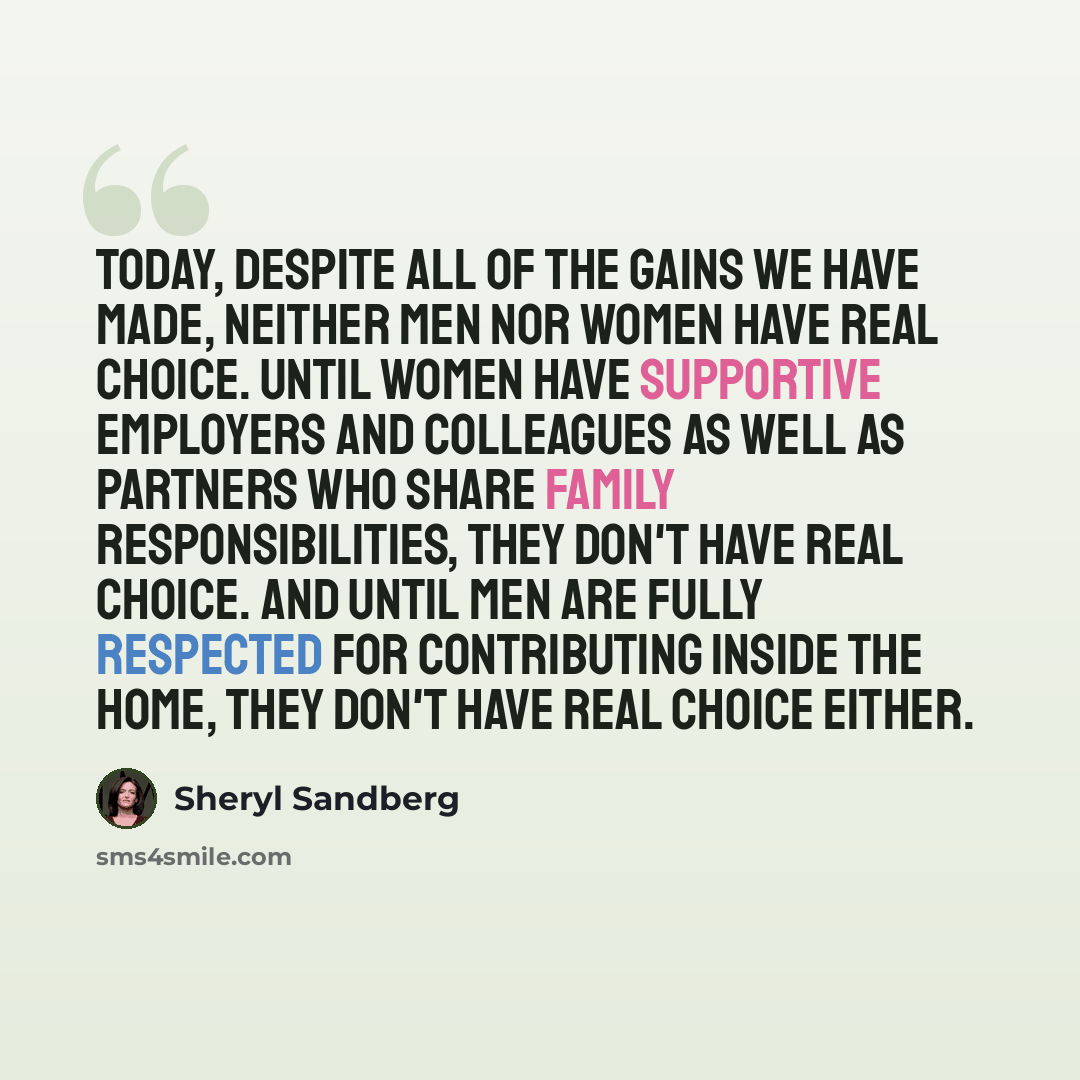 “Today, despite all of the gains we have made, neither men nor women have real choice. Until women have supportive employers and colleagues as well as partners who share family responsibilities, they don't have real choice. And until men are fully respected for contributing inside the home, they…” quote by Sheryl Sandberg