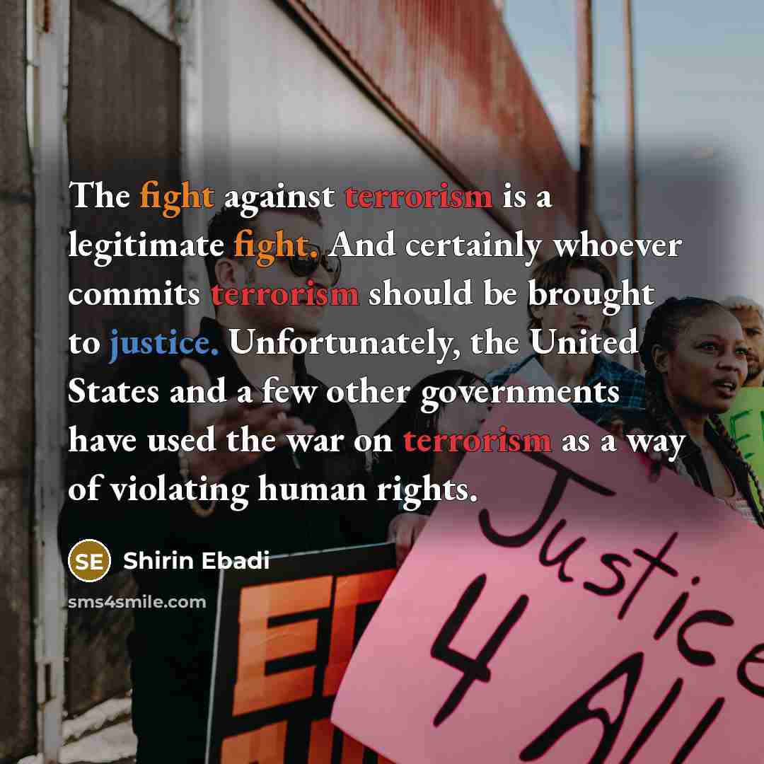 “The fight against terrorism is a legitimate fight. And certainly whoever commits terrorism should be brought to justice. Unfortunately, the United States and a few other governments have used the war on terrorism as a way of violating human rights.” quote by Shirin Ebadi