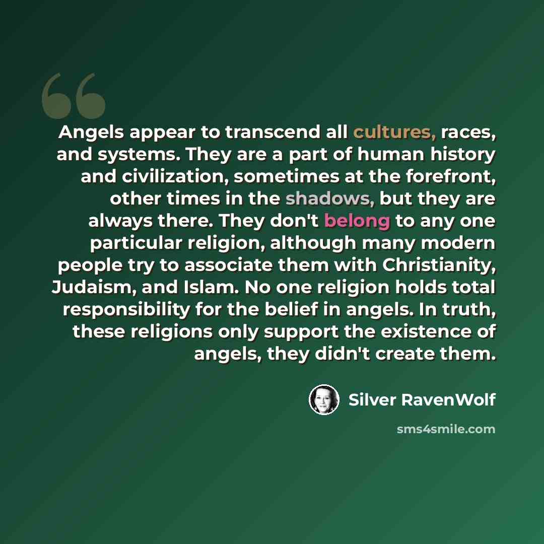 “Angels appear to transcend all cultures, races, and systems. They are a part of human history and civilization, sometimes at the forefront, other times in the shadows, but they are always there. They don't belong to any one particular religion, although many modern people try to associate them…” quote by Silver RavenWolf