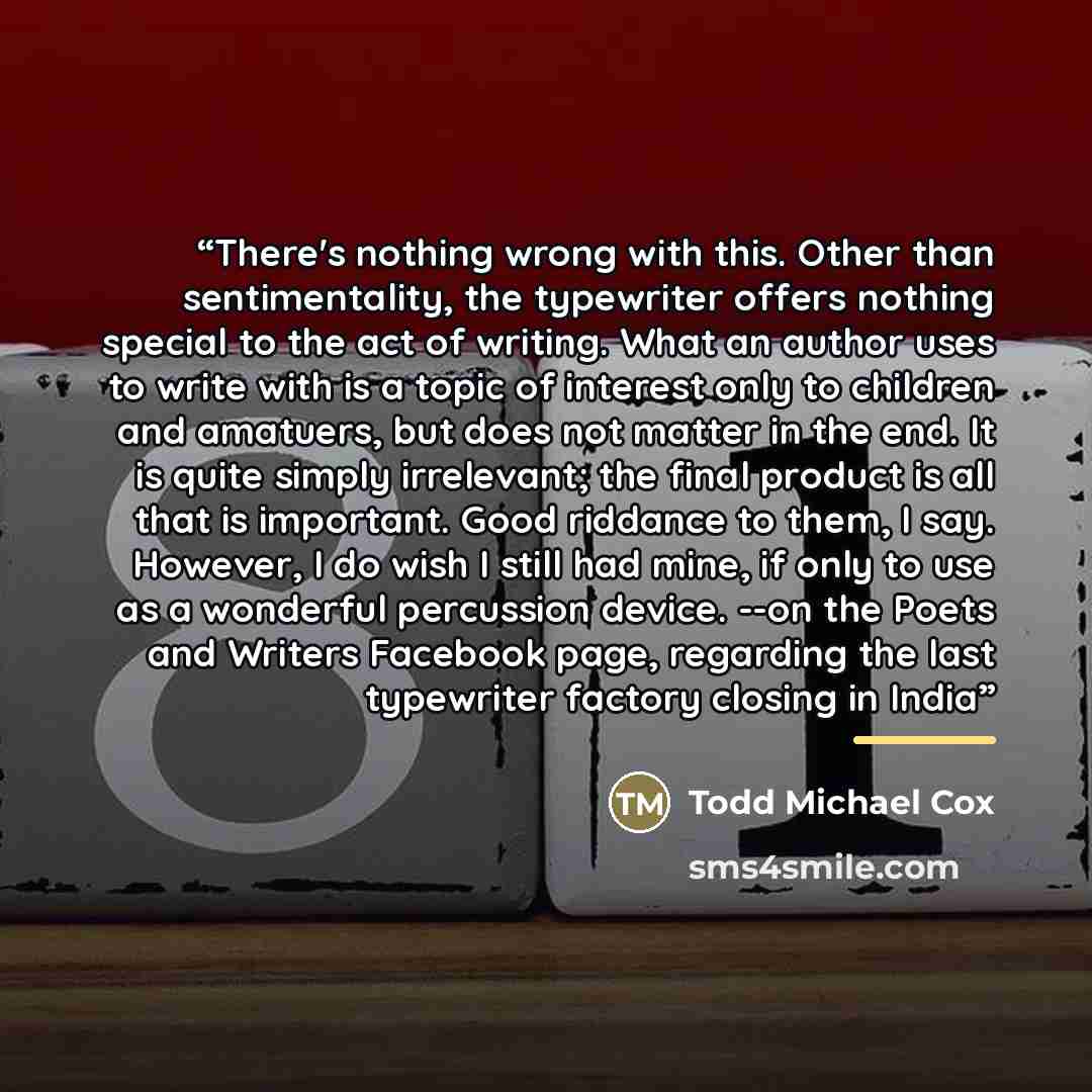 “There's nothing wrong with this. Other than sentimentality, the typewriter offers nothing special to the act of writing. What an author uses to write with is a topic of interest only to children and amatuers, but does not matter in the end. It is quite simply irrelevant; the final product is all…” quote by Todd Michael Cox