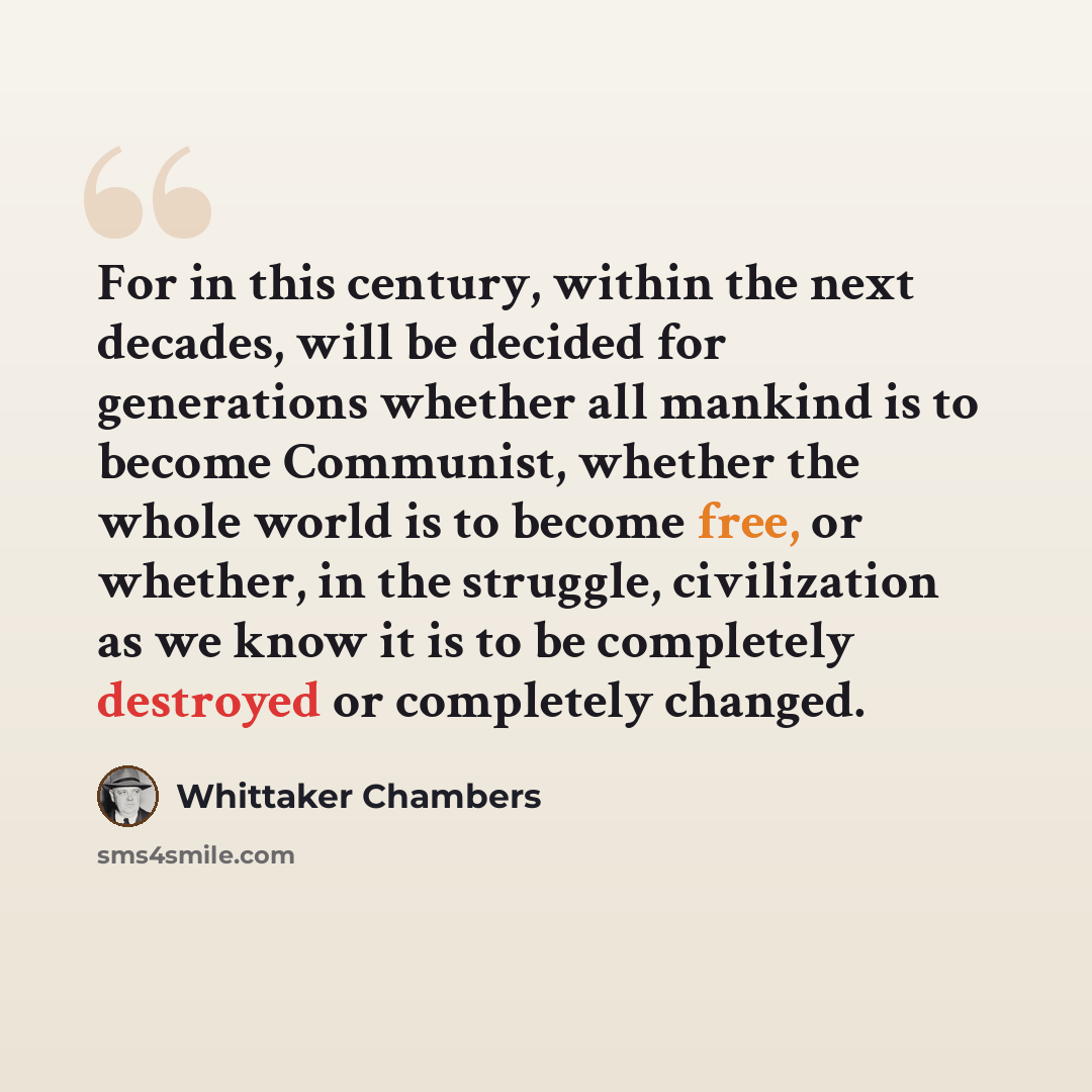 “For in this century, within the next decades, will be decided for generations whether all mankind is to become Communist, whether the whole world is to become free, or whether, in the struggle, civilization as we know it is to be completely destroyed or completely changed.” quote by Whittaker Chambers