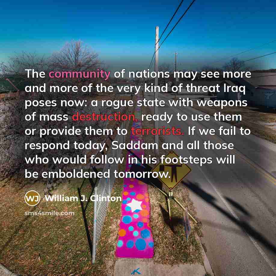 “The community of nations may see more and more of the very kind of threat Iraq poses now: a rogue state with weapons of mass destruction, ready to use them or provide them to terrorists. If we fail to respond today, Saddam and all those who would follow in his footsteps will be emboldened tomorrow.” quote by William J. Clinton