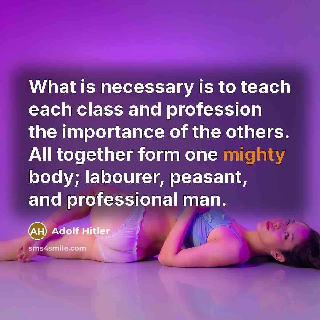 “What is necessary is to teach each class and profession the importance of the others. All together form one mighty body; labourer, peasant, and professional man.” quote by Adolf Hitler