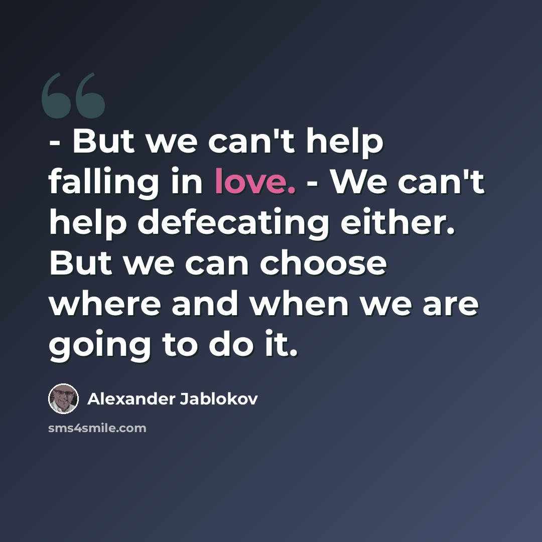“- But we can't help falling in love. - We can't help defecating either. But we can choose where and when we are going to do it.” quote by Alexander Jablokov