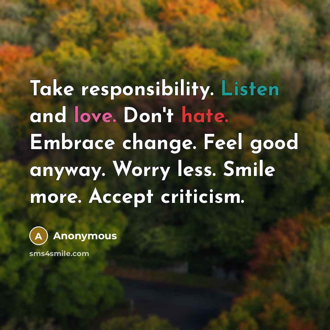 “Take responsibility. Listen and love. Don't hate. Embrace change. Feel good anyway. Worry less. Smile more. Accept criticism.” quote by Anonymous