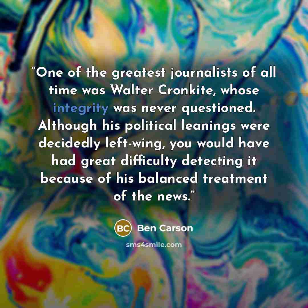 “One of the greatest journalists of all time was Walter Cronkite, whose integrity was never questioned. Although his political leanings were decidedly left-wing, you would have had great difficulty detecting it because of his balanced treatment of the news.” quote by Ben Carson