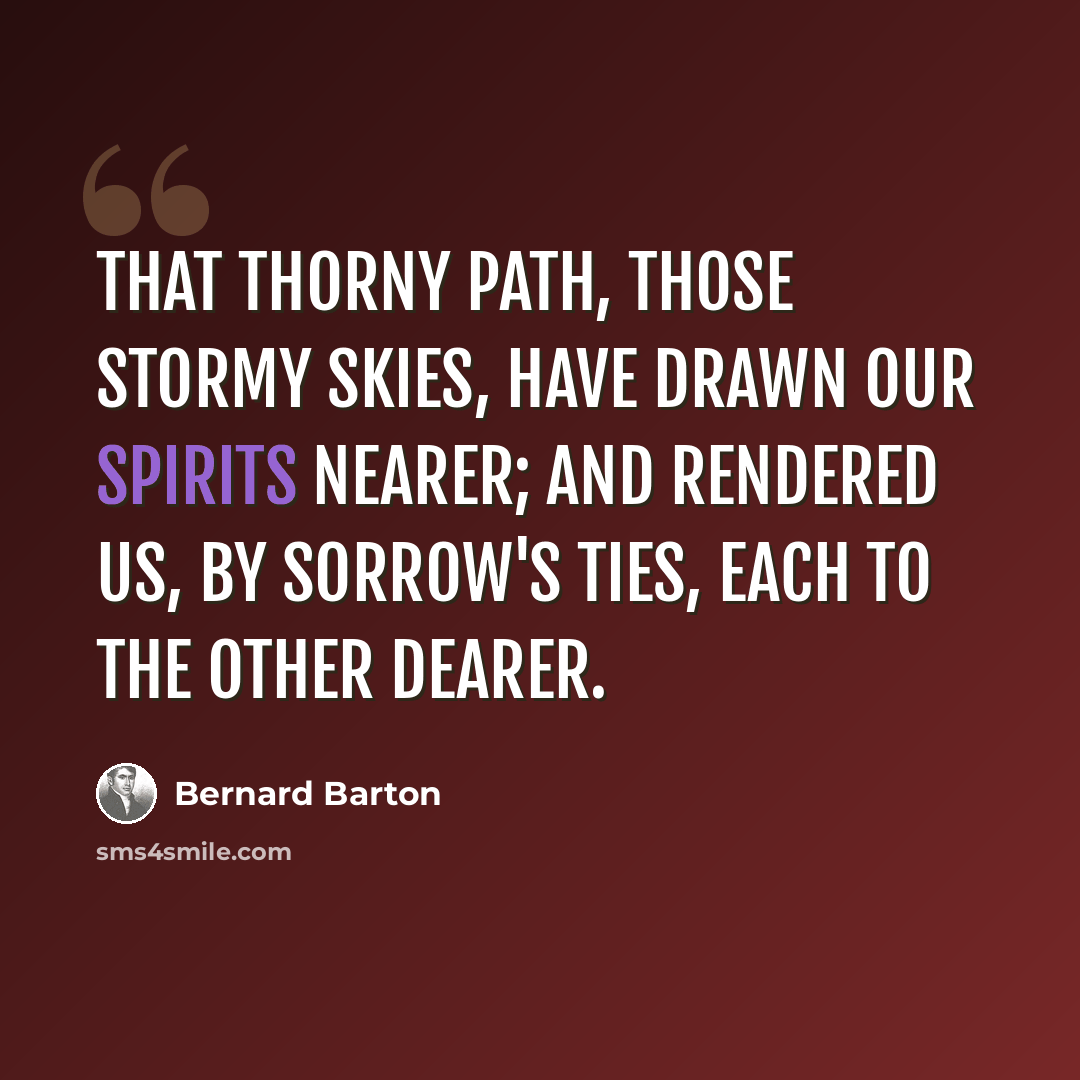“That thorny path, those stormy skies, have drawn our spirits nearer; and rendered us, by sorrow's ties, each to the other dearer.” quote by Bernard Barton