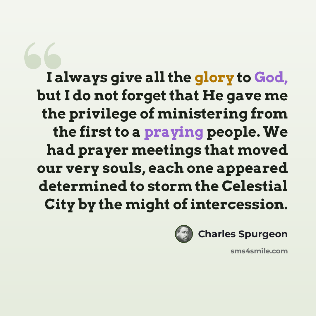 “I always give all the glory to God, but I do not forget that He gave me the privilege of ministering from the first to a praying people. We had prayer meetings that moved our very souls, each one appeared determined to storm the Celestial City by the might of intercession.” quote by Charles Spurgeon