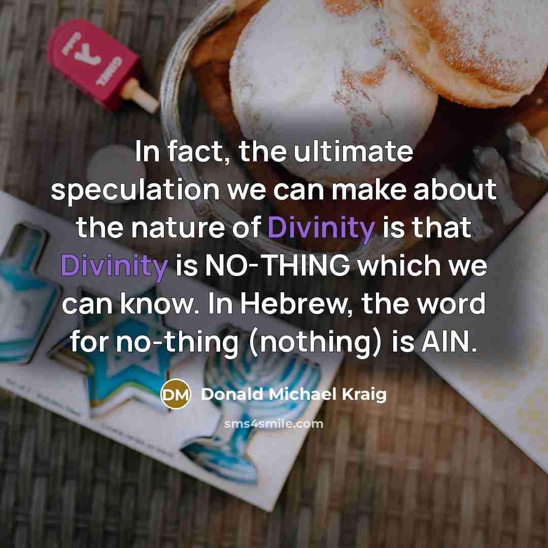 “In fact, the ultimate speculation we can make about the nature of Divinity is that Divinity is NO-THING which we can know. In Hebrew, the word for no-thing (nothing) is AIN.” quote by Donald Michael Kraig