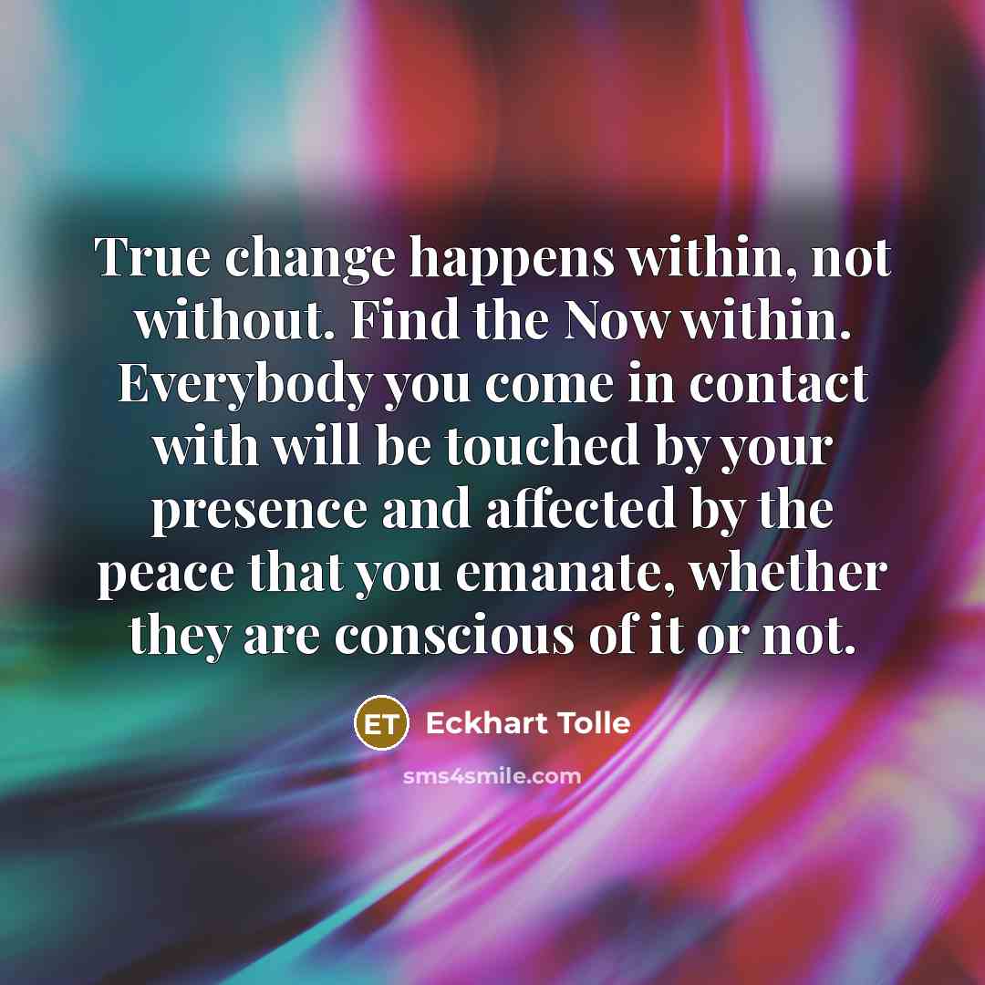 “True change happens within, not without. Find the Now within. Everybody you come in contact with will be touched by your presence and affected by the peace that you emanate, whether they are conscious of it or not.” quote by Eckhart Tolle