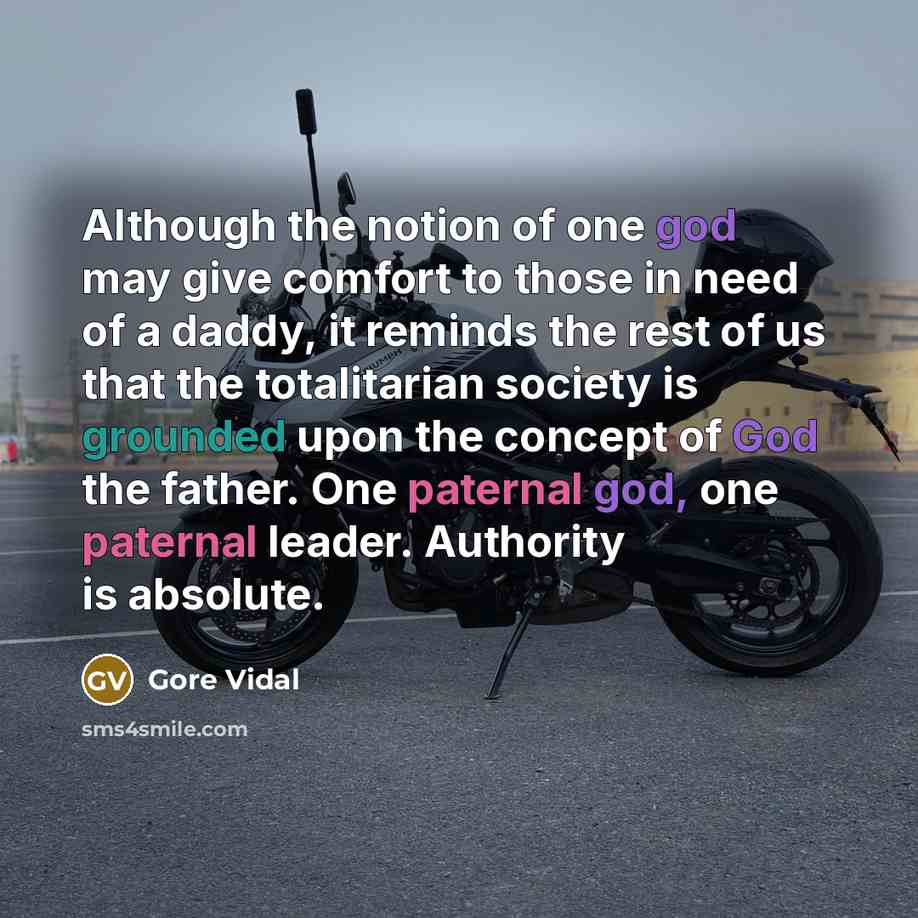 “Although the notion of one god may give comfort to those in need of a daddy, it reminds the rest of us that the totalitarian society is grounded upon the concept of God the father. One paternal god, one paternal leader. Authority is absolute.” quote by Gore Vidal