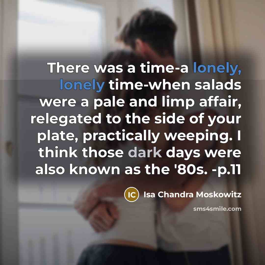 “There was a time-a lonely, lonely time-when salads were a pale and limp affair, relegated to the side of your plate, practically weeping. I think those dark days were also known as the '80s. -p.11” quote by Isa Chandra Moskowitz
