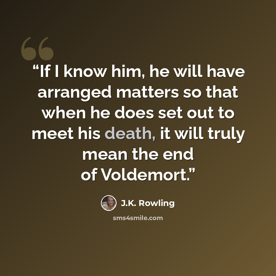 “If I know him, he will have arranged matters so that when he does set out to meet his death, it will truly mean the end of Voldemort.” quote by J.K. Rowling