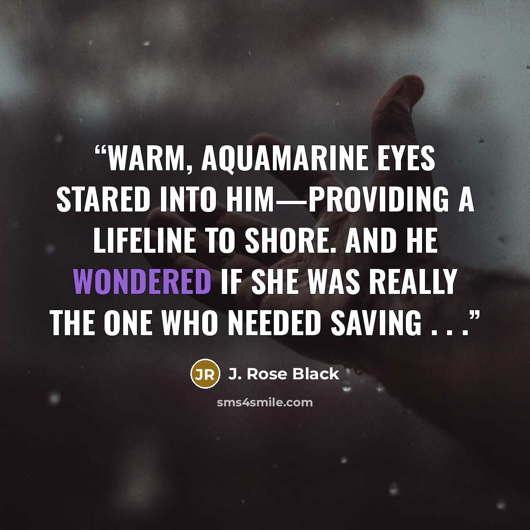 “Warm, aquamarine eyes stared into him—providing a lifeline to shore. And he wondered if she was really the one who needed saving . . .” quote by J. Rose Black