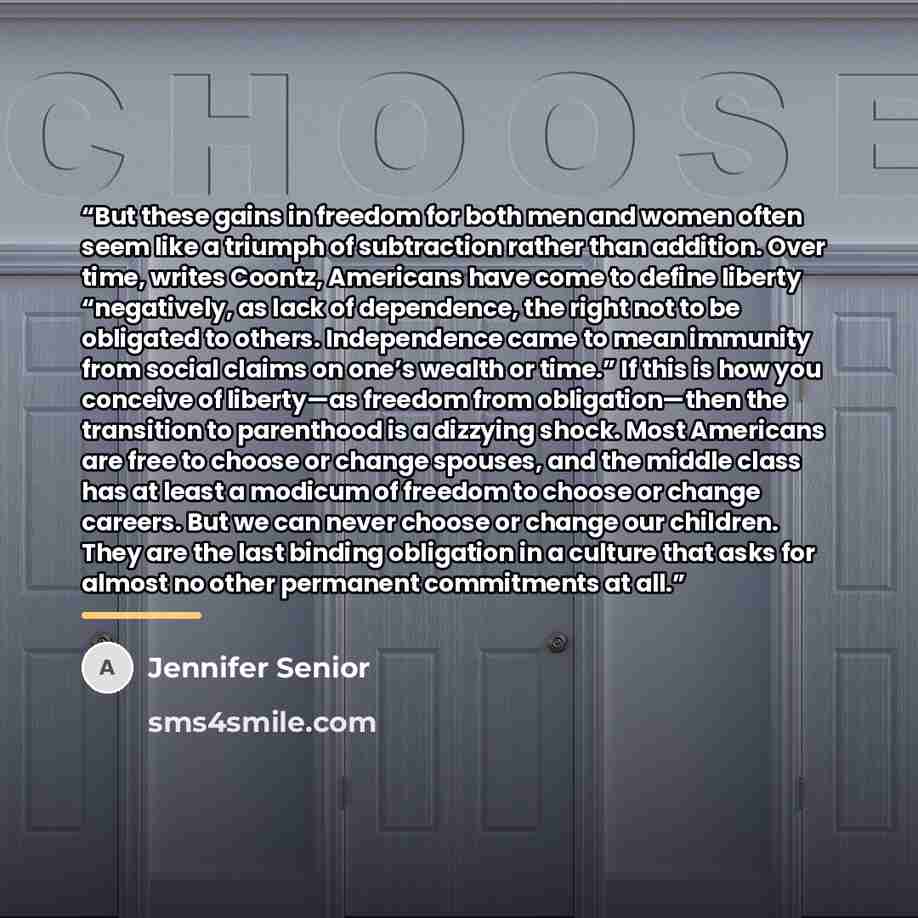 “But these gains in freedom for both men and women often seem like a triumph of subtraction rather than addition. Over time, writes Coontz, Americans have come to define liberty “negatively, as lack of dependence, the right not to be obligated to others. Independence came to mean immunity from…” quote by Jennifer Senior