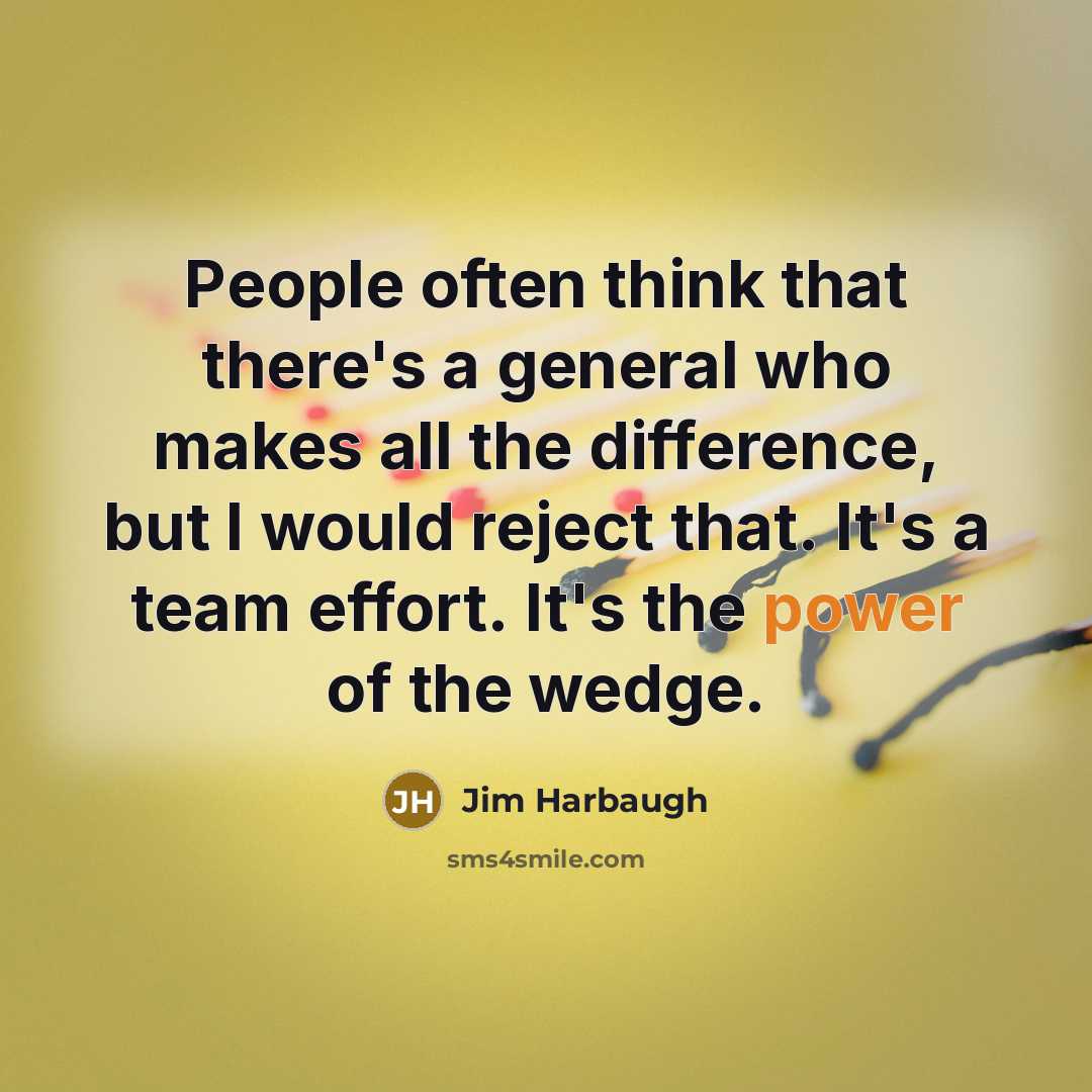 “People often think that there's a general who makes all the difference, but I would reject that. It's a team effort. It's the power of the wedge.” quote by Jim Harbaugh