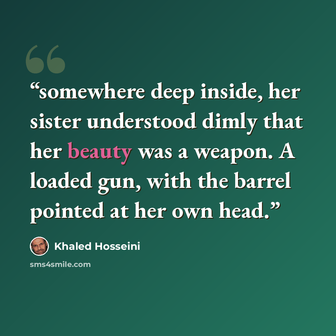 “somewhere deep inside, her sister understood dimly that her beauty was a weapon. A loaded gun, with the barrel pointed at her own head.” quote by Khaled Hosseini