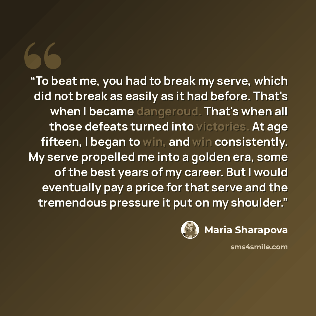 “To beat me, you had to break my serve, which did not break as easily as it had before. That's when I became dangeroud. That's when all those defeats turned into victories. At age fifteen, I began to win, and win consistently. My serve propelled me into a golden era, some of the best years of my…” quote by Maria Sharapova