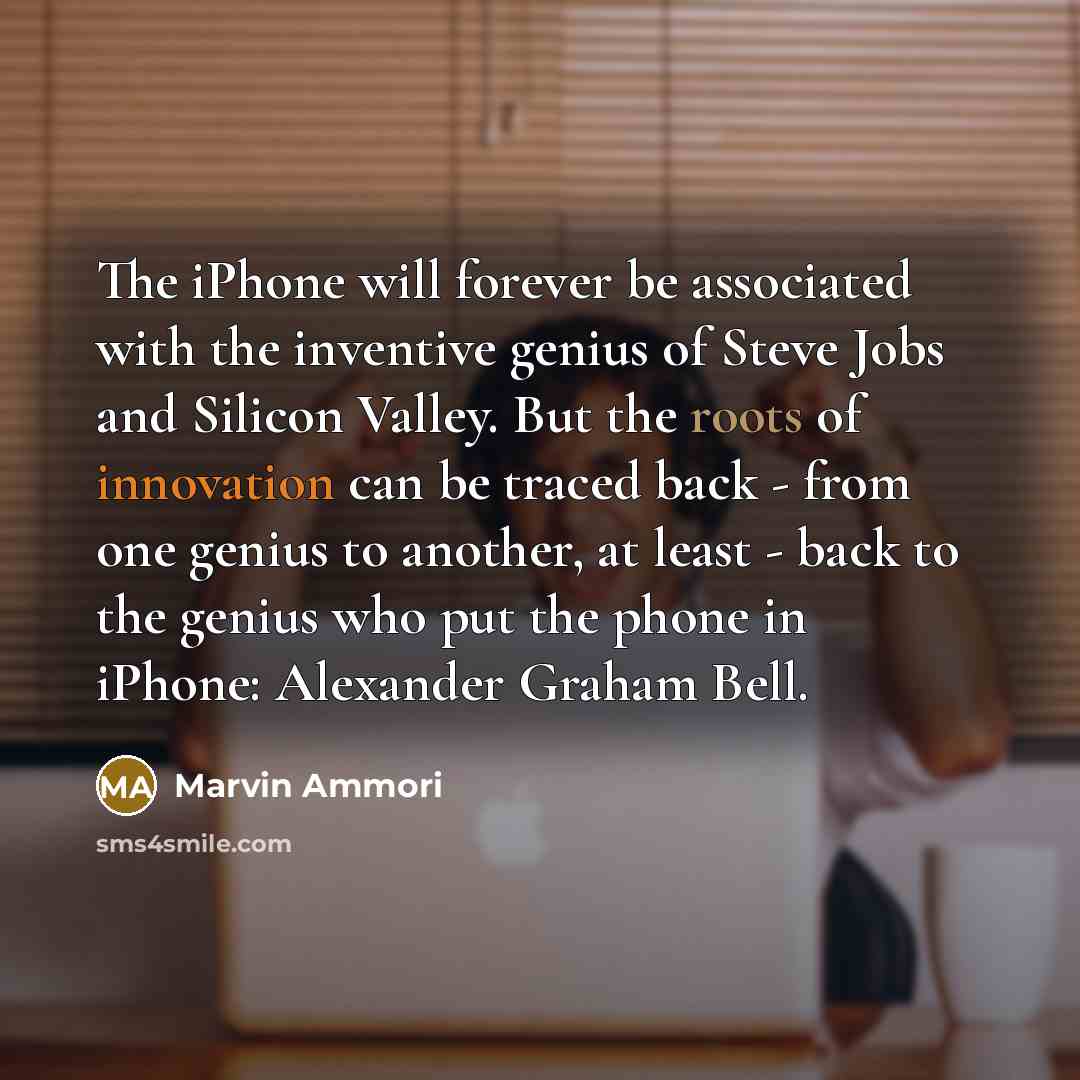“The iPhone will forever be associated with the inventive genius of Steve Jobs and Silicon Valley. But the roots of innovation can be traced back - from one genius to another, at least - back to the genius who put the phone in iPhone: Alexander Graham Bell.” quote by Marvin Ammori