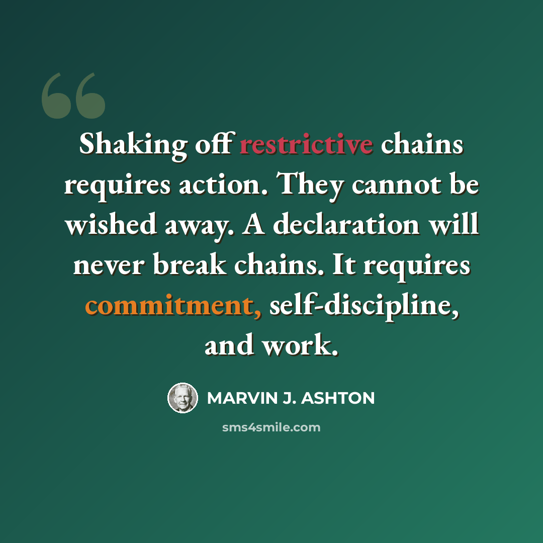 “Shaking off restrictive chains requires action. They cannot be wished away. A declaration will never break chains. It requires commitment, self-discipline, and work.” quote by Marvin J. Ashton