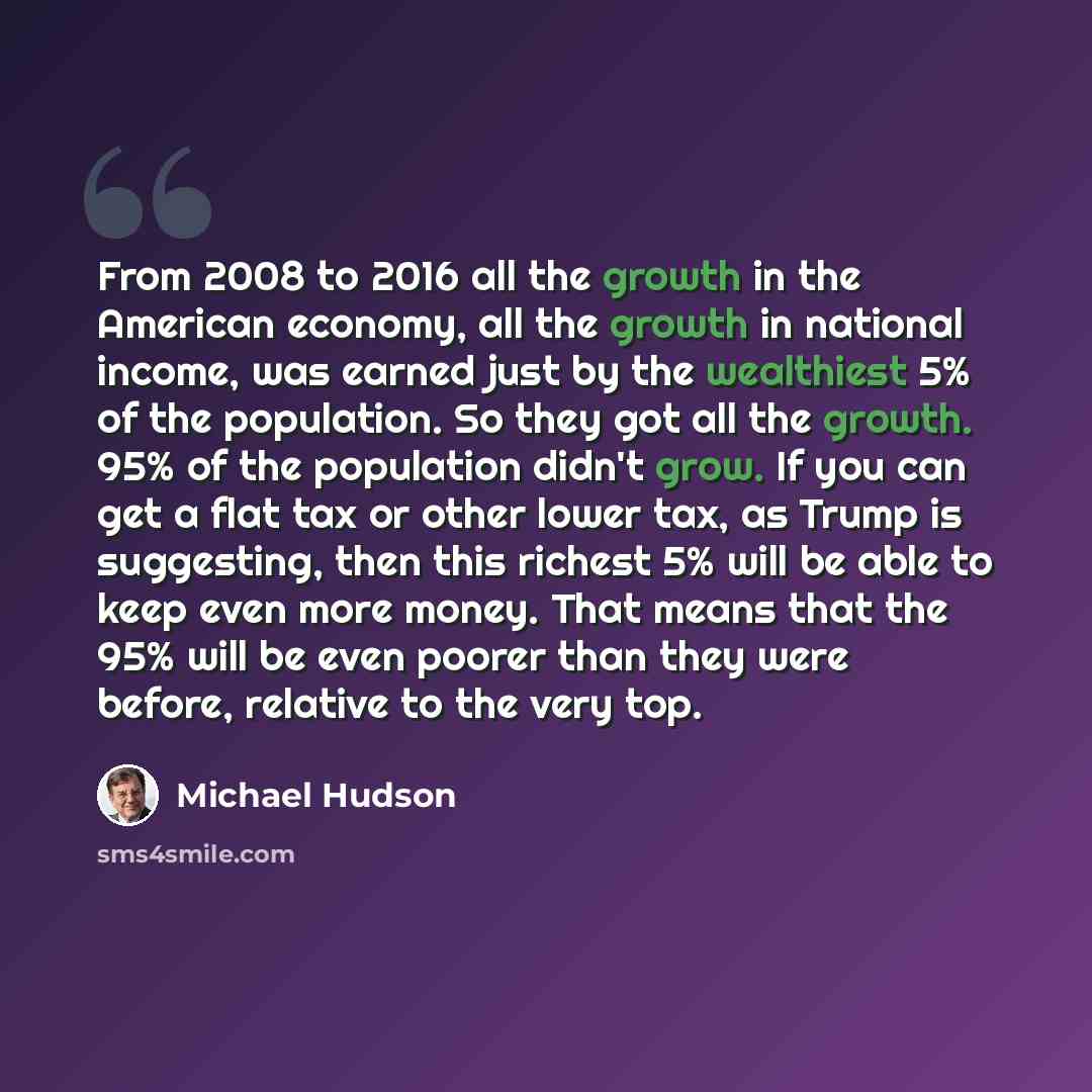 “From 2008 to 2016 all the growth in the American economy, all the growth in national income, was earned just by the wealthiest 5% of the population. So they got all the growth. 95% of the population didn't grow. If you can get a flat tax or other lower tax, as Trump is suggesting, then this…” quote by Michael Hudson