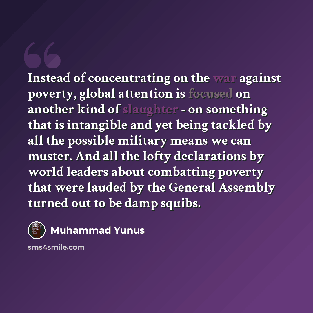 “Instead of concentrating on the war against poverty, global attention is focused on another kind of slaughter - on something that is intangible and yet being tackled by all the possible military means we can muster. And all the lofty declarations by world leaders about combatting poverty that were…” quote by Muhammad Yunus
