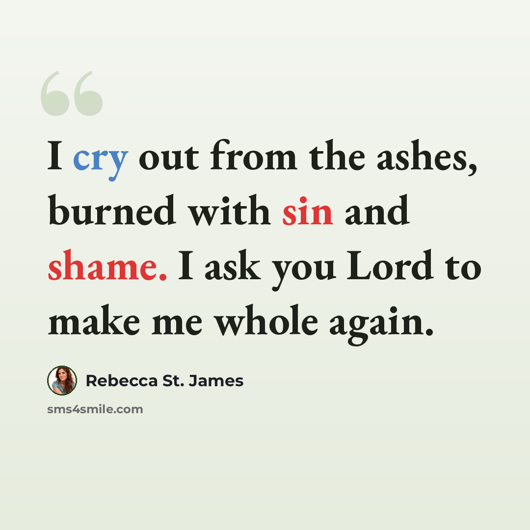 “I cry out from the ashes, burned with sin and shame. I ask you Lord to make me whole again.” quote by Rebecca St. James