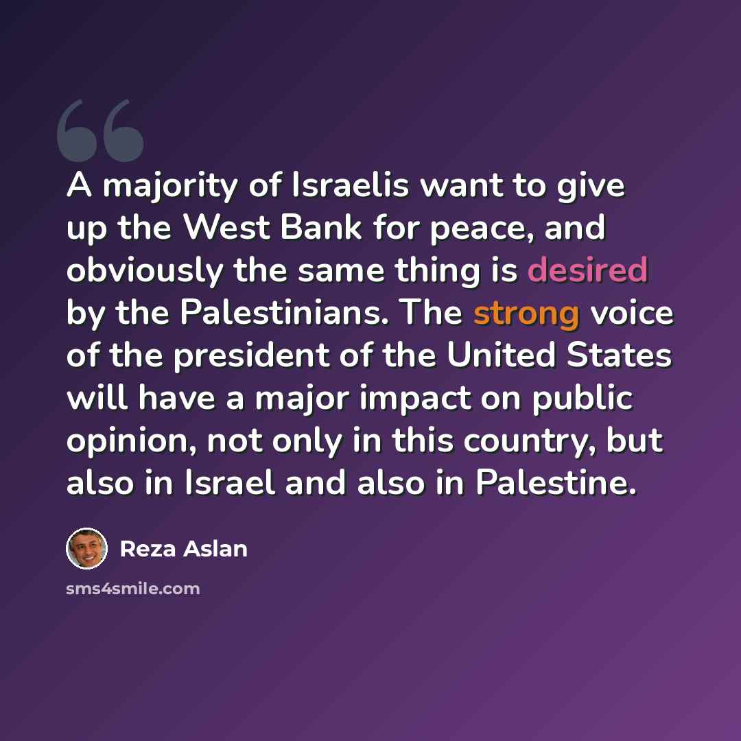 “A majority of Israelis want to give up the West Bank for peace, and obviously the same thing is desired by the Palestinians. The strong voice of the president of the United States will have a major impact on public opinion, not only in this country, but also in Israel and also in Palestine.” quote by Reza Aslan