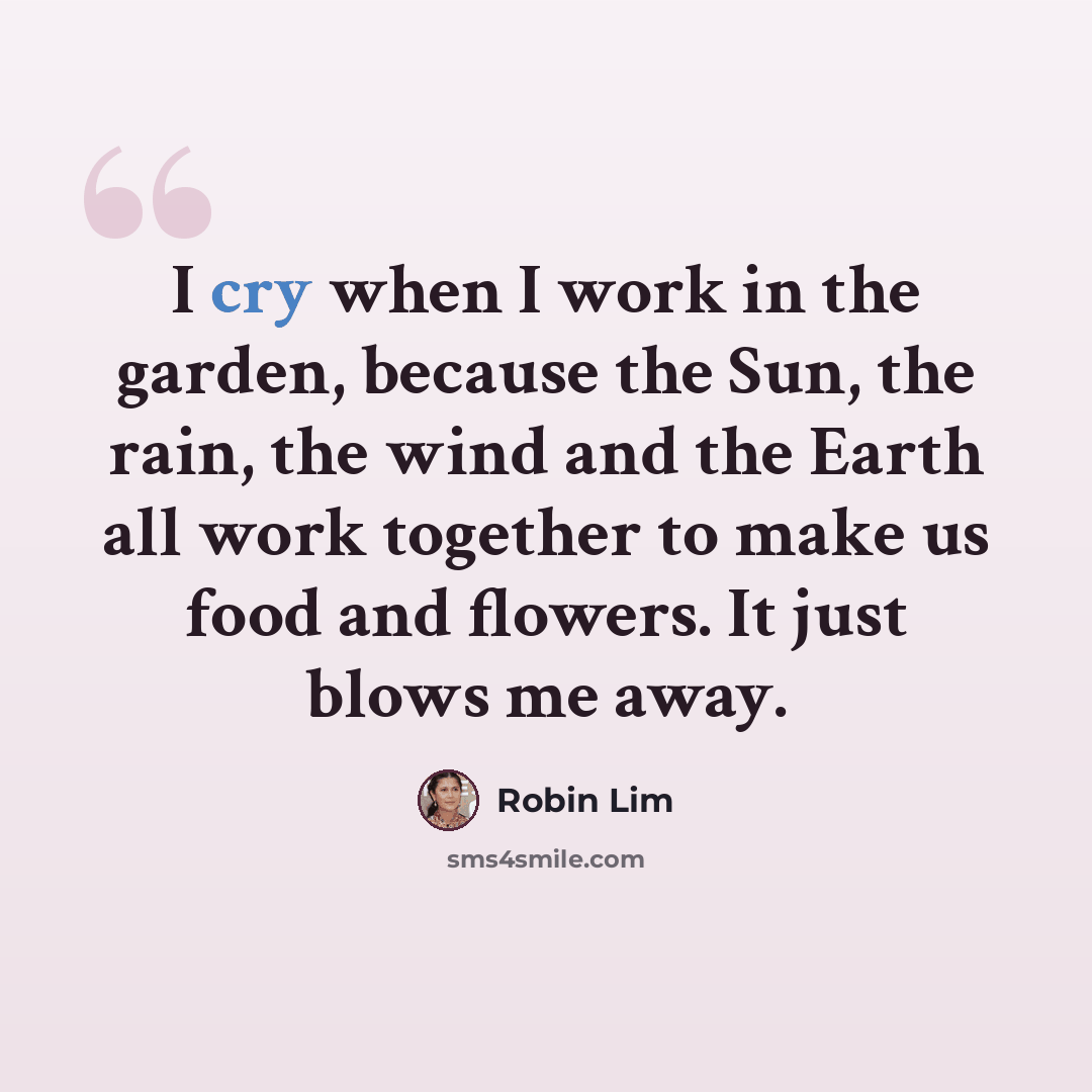 “I cry when I work in the garden, because the Sun, the rain, the wind and the Earth all work together to make us food and flowers. It just blows me away.” quote by Robin Lim