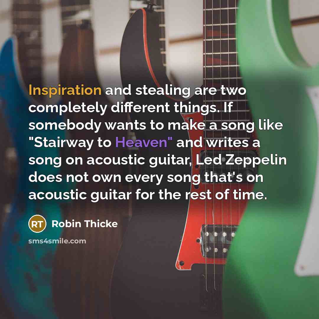 “Inspiration and stealing are two completely different things. If somebody wants to make a song like "Stairway to Heaven" and writes a song on acoustic guitar, Led Zeppelin does not own every song that's on acoustic guitar for the rest of time.” quote by Robin Thicke