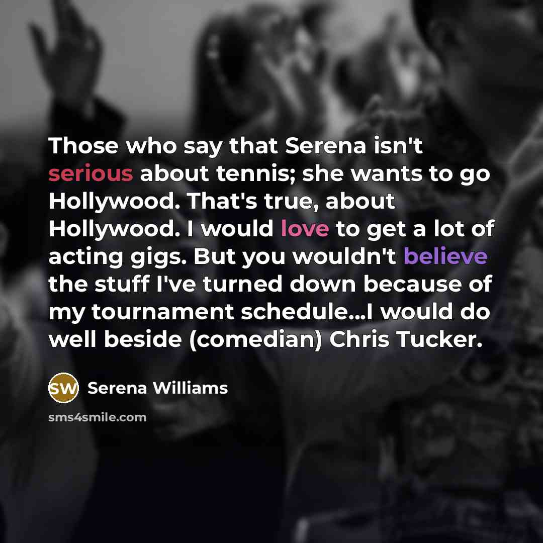 “Those who say that Serena isn't serious about tennis; she wants to go Hollywood. That's true, about Hollywood. I would love to get a lot of acting gigs. But you wouldn't believe the stuff I've turned down because of my tournament schedule...I would do well beside (comedian) Chris Tucker.” quote by Serena Williams