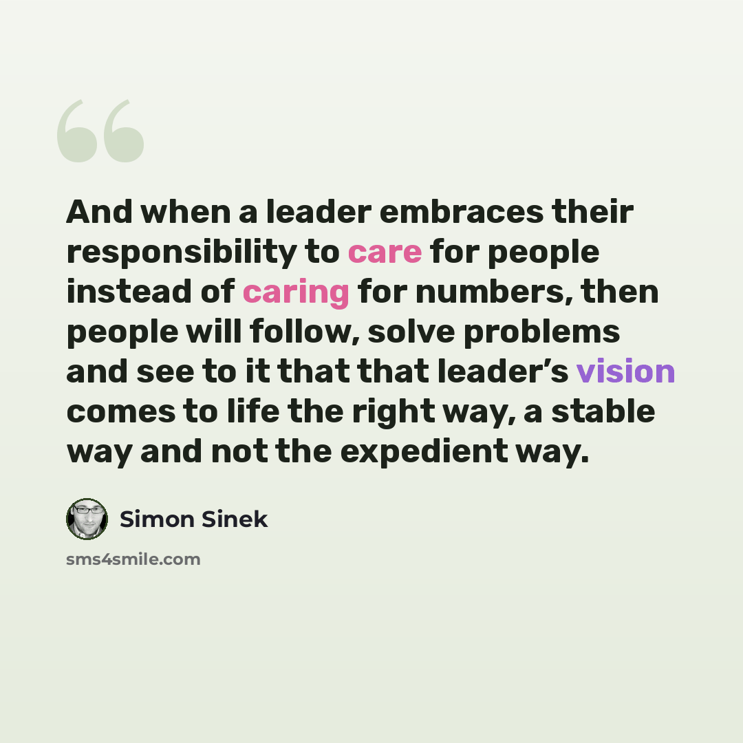 “And when a leader embraces their responsibility to care for people instead of caring for numbers, then people will follow, solve problems and see to it that that leader’s vision comes to life the right way, a stable way and not the expedient way.” quote by Simon Sinek