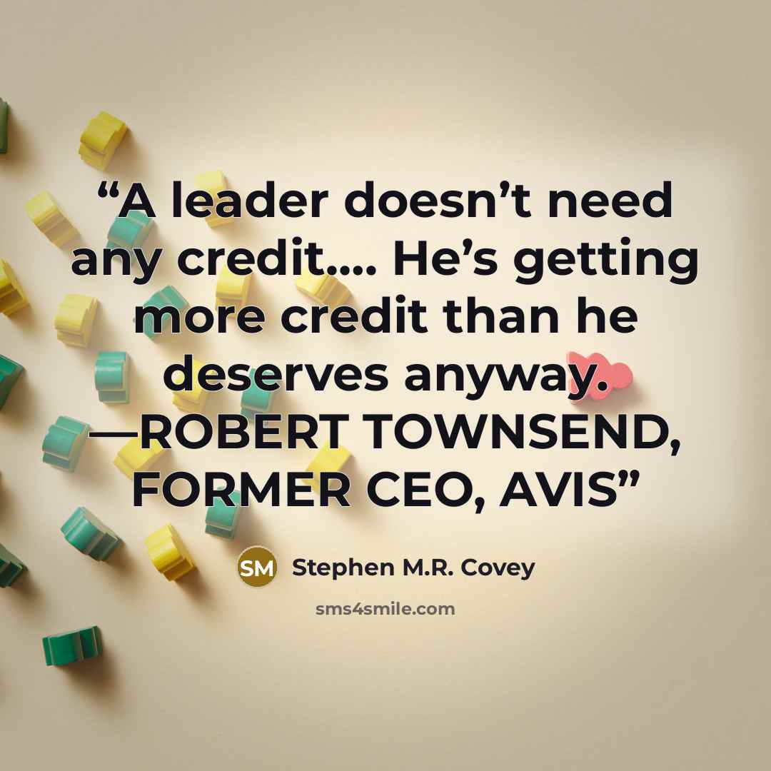 “A leader doesn’t need any credit…. He’s getting more credit than he deserves anyway. —ROBERT TOWNSEND, FORMER CEO, AVIS” quote by Stephen M.R. Covey