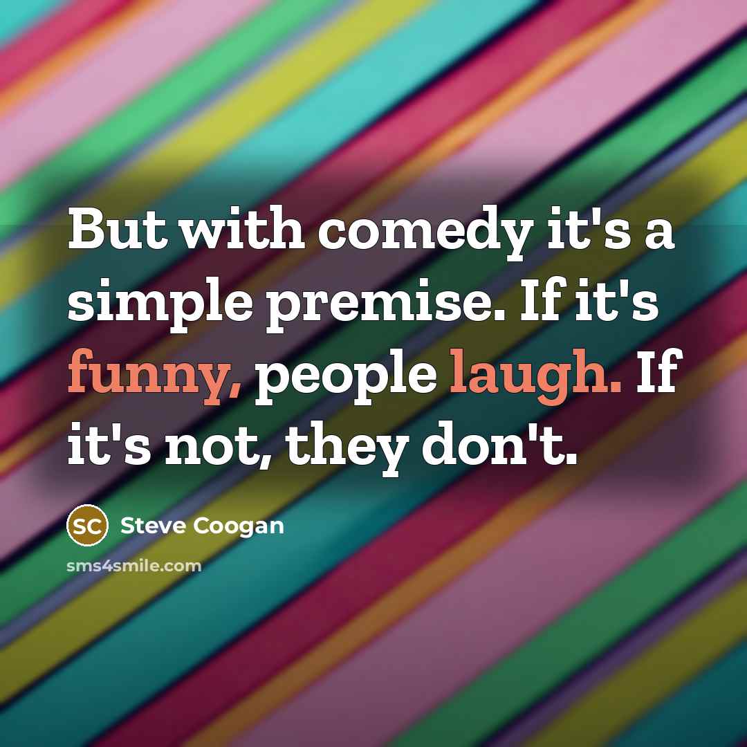 “But with comedy it's a simple premise. If it's funny, people laugh. If it's not, they don't.” quote by Steve Coogan