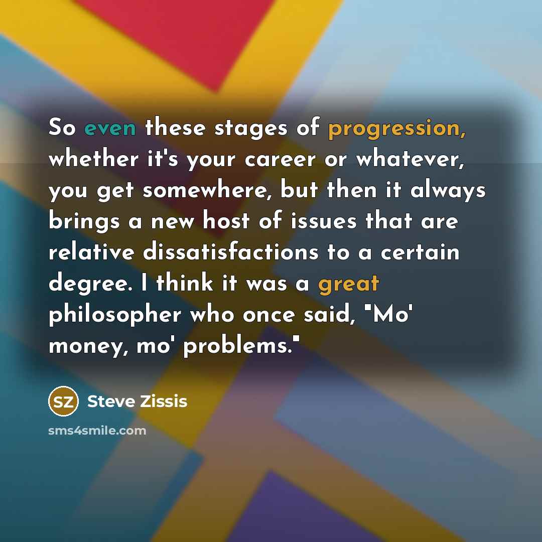 “So even these stages of progression, whether it's your career or whatever, you get somewhere, but then it always brings a new host of issues that are relative dissatisfactions to a certain degree. I think it was a great philosopher who once said, "Mo' money, mo' problems."” quote by Steve Zissis