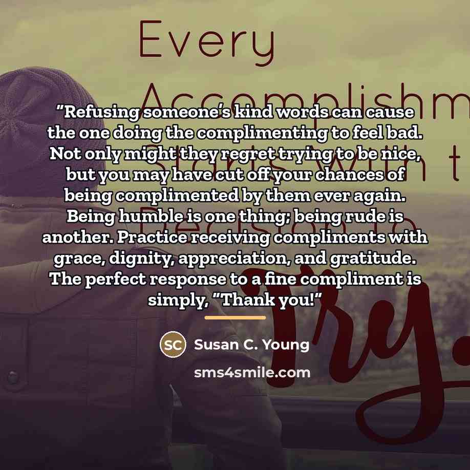 “Refusing someone’s kind words can cause the one doing the complimenting to feel bad. Not only might they regret trying to be nice, but you may have cut off your chances of being complimented by them ever again. Being humble is one thing; being rude is another. Practice receiving compliments with…” quote by Susan C. Young