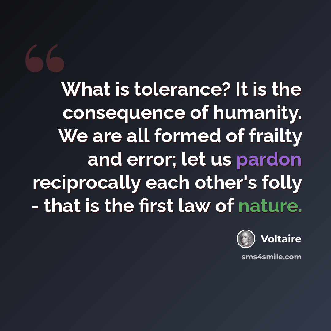 “What is tolerance? It is the consequence of humanity. We are all formed of frailty and error; let us pardon reciprocally each other's folly - that is the first law of nature.” quote by Voltaire